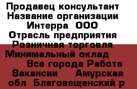 Продавец-консультант › Название организации ­ Интерра, ООО › Отрасль предприятия ­ Розничная торговля › Минимальный оклад ­ 22 000 - Все города Работа » Вакансии   . Амурская обл.,Благовещенский р-н